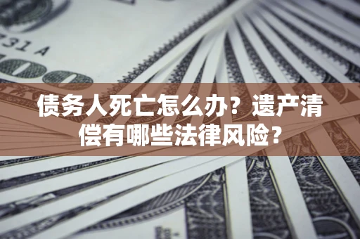 北京债务人死亡怎么办？遗产清偿有哪些法律风险？